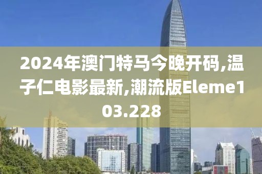 2024年澳门特马今晚开码,温子仁电影最新,潮流版Eleme103.228