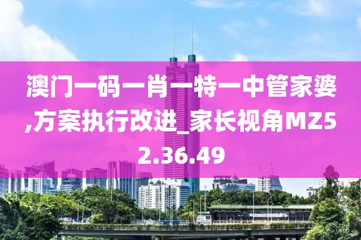 澳门一码一肖一特一中管家婆,方案执行改进_家长视角MZ52.36.49