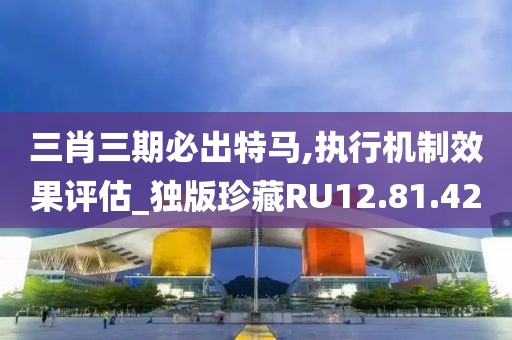 三肖三期必出特马,执行机制效果评估_独版珍藏RU12.81.42