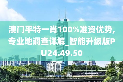 澳门平特一肖100%准资优势,专业地调查详解_智能升级版PU24.49.50