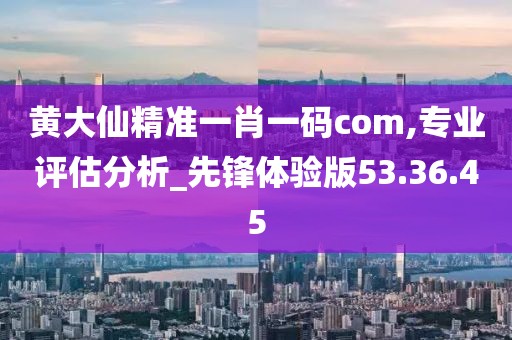 黄大仙精准一肖一码com,专业评估分析_先锋体验版53.36.45