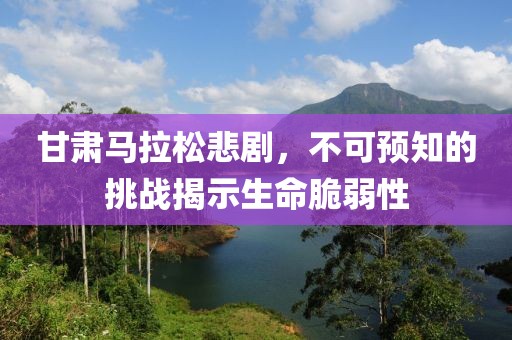 甘肃马拉松悲剧，不可预知的挑战揭示生命脆弱性