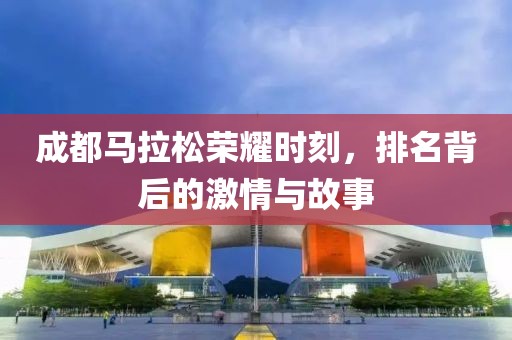 成都马拉松荣耀时刻，排名背后的激情与故事