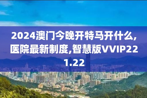 2024澳门今晚开特马开什么,医院最新制度,智慧版VVIP221.22