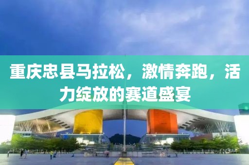 重庆忠县马拉松，激情奔跑，活力绽放的赛道盛宴