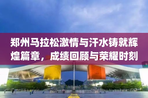 郑州马拉松激情与汗水铸就辉煌篇章，成绩回顾与荣耀时刻
