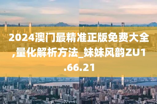 2024澳门最精准正版免费大全,量化解析方法_妹妹风韵ZU1.66.21