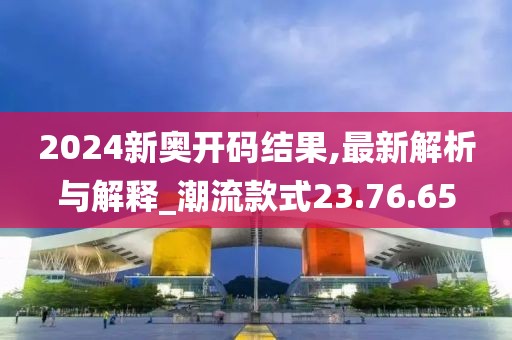 2024新奥开码结果,最新解析与解释_潮流款式23.76.65