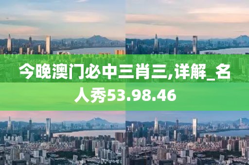 今晚澳门必中三肖三,详解_名人秀53.98.46