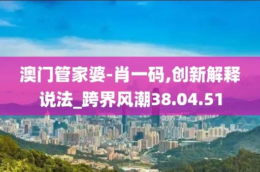 澳门管家婆-肖一码,创新解释说法_跨界风潮38.04.51