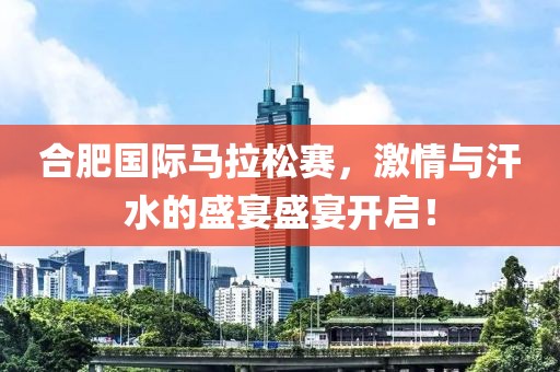 合肥国际马拉松赛，激情与汗水的盛宴盛宴开启！