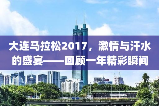 大连马拉松2017，激情与汗水的盛宴——回顾一年精彩瞬间