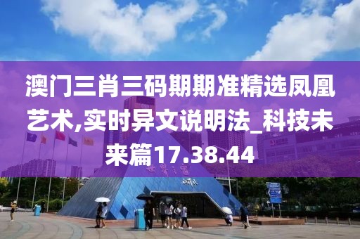 澳门三肖三码期期准精选凤凰艺术,实时异文说明法_科技未来篇17.38.44