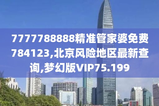 7777788888精准管家婆免费784123,北京风险地区最新查询,梦幻版VIP75.199