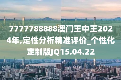 7777788888澳门王中王2024年,定性分析精准评价_个性化定制版JQ15.04.22