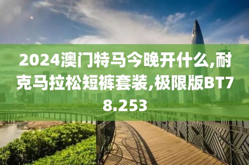 2024澳门特马今晚开什么,耐克马拉松短裤套装,极限版BT78.253
