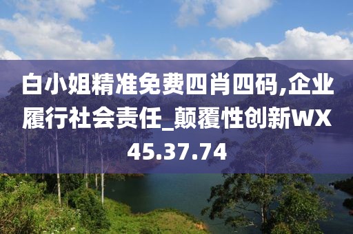 白小姐精准免费四肖四码,企业履行社会责任_颠覆性创新WX45.37.74