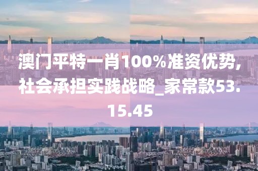 澳门平特一肖100%准资优势,社会承担实践战略_家常款53.15.45