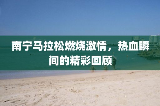 南宁马拉松燃烧激情，热血瞬间的精彩回顾