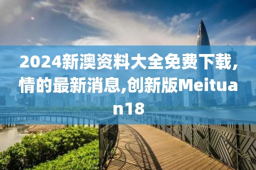 2024新澳资料大全免费下载,情的最新消息,创新版Meituan18