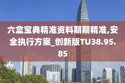六盒宝典精准资料期期精准,安全执行方案_创新版TU38.95.85