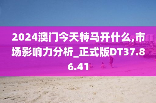 2024澳门今天特马开什么,市场影响力分析_正式版DT37.86.41
