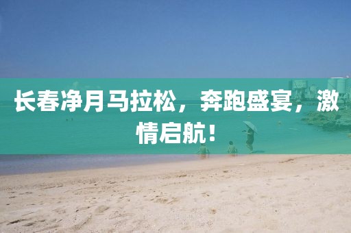 长春净月马拉松，奔跑盛宴，激情启航！