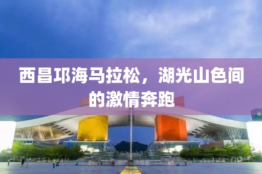 西昌邛海马拉松，湖光山色间的激情奔跑