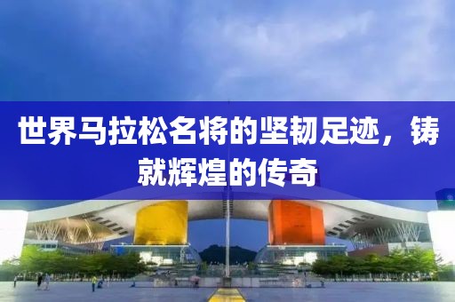 世界马拉松名将的坚韧足迹，铸就辉煌的传奇