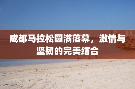 成都马拉松圆满落幕，激情与坚韧的完美结合