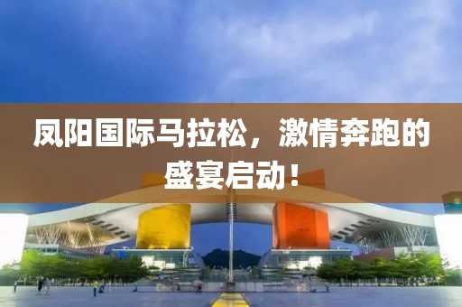 凤阳国际马拉松，激情奔跑的盛宴启动！
