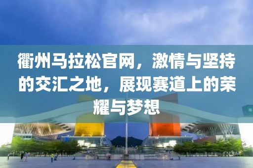 衢州马拉松官网，激情与坚持的交汇之地，展现赛道上的荣耀与梦想
