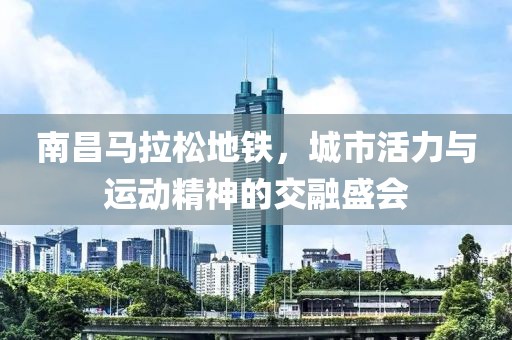 南昌马拉松地铁，城市活力与运动精神的交融盛会