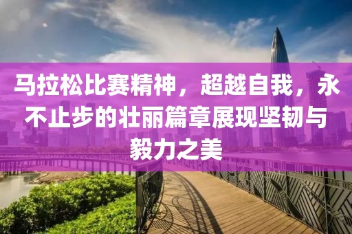 马拉松比赛精神，超越自我，永不止步的壮丽篇章展现坚韧与毅力之美