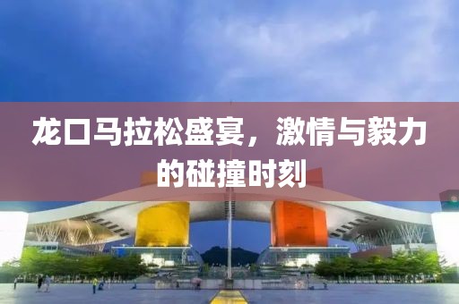 龙口马拉松盛宴，激情与毅力的碰撞时刻