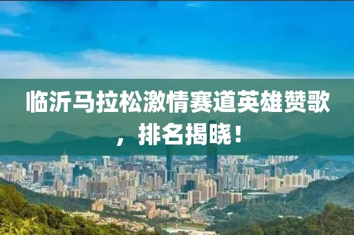 临沂马拉松激情赛道英雄赞歌，排名揭晓！