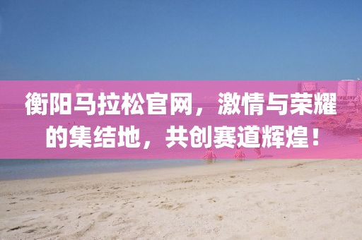 衡阳马拉松官网，激情与荣耀的集结地，共创赛道辉煌！
