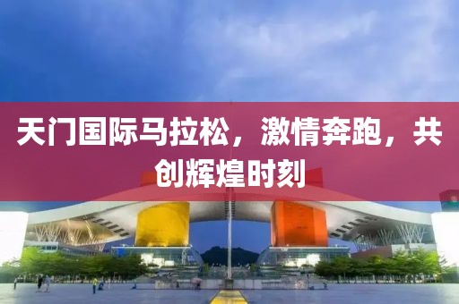 天门国际马拉松，激情奔跑，共创辉煌时刻