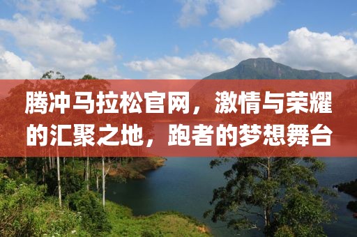 腾冲马拉松官网，激情与荣耀的汇聚之地，跑者的梦想舞台