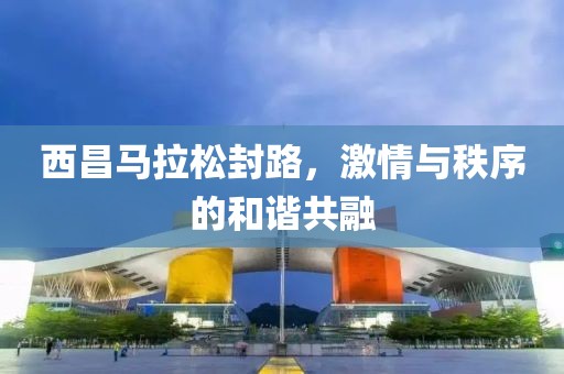 西昌马拉松封路，激情与秩序的和谐共融