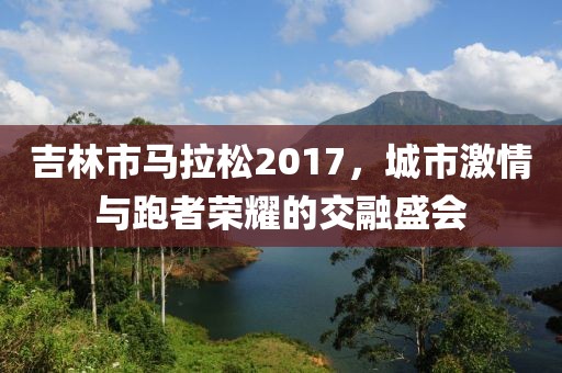 吉林市马拉松2017，城市激情与跑者荣耀的交融盛会