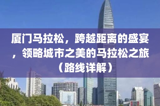 厦门马拉松，跨越距离的盛宴，领略城市之美的马拉松之旅（路线详解）