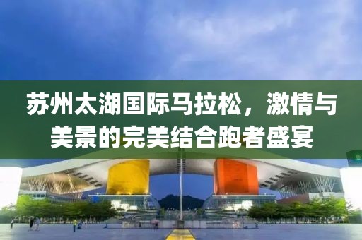 苏州太湖国际马拉松，激情与美景的完美结合跑者盛宴