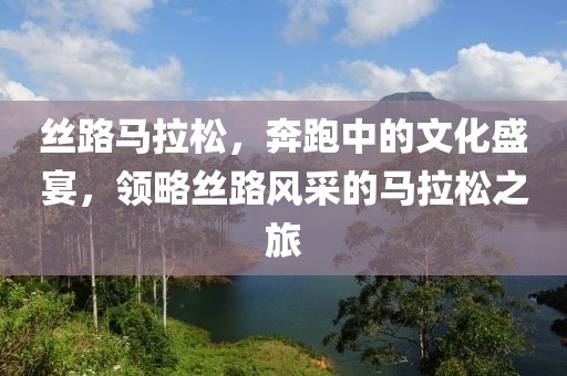 丝路马拉松，奔跑中的文化盛宴，领略丝路风采的马拉松之旅
