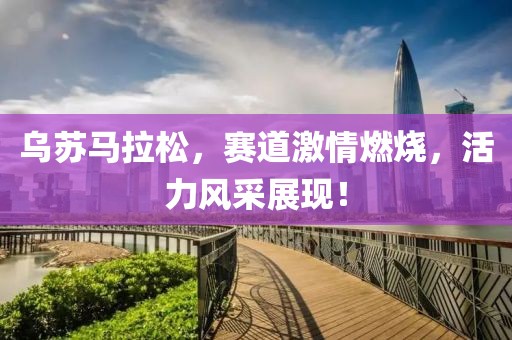 乌苏马拉松，赛道激情燃烧，活力风采展现！