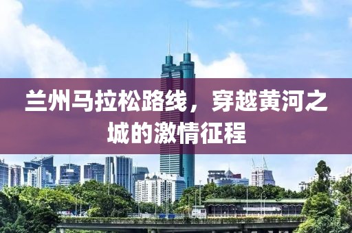 兰州马拉松路线，穿越黄河之城的激情征程