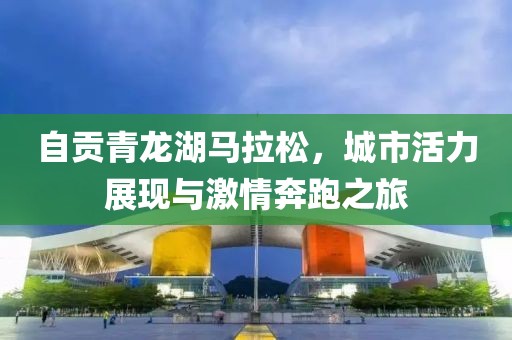 自贡青龙湖马拉松，城市活力展现与激情奔跑之旅