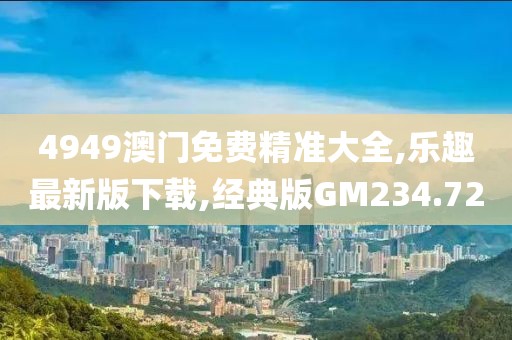 4949澳门免费精准大全,乐趣最新版下载,经典版GM234.72