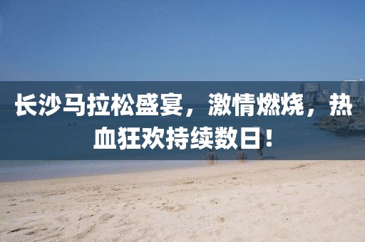 长沙马拉松盛宴，激情燃烧，热血狂欢持续数日！