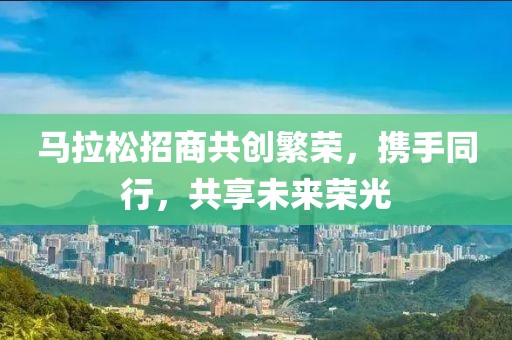 马拉松招商共创繁荣，携手同行，共享未来荣光